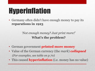 Hyperinflation
• Germany often didn’t have enough money to pay its
reparations in 1923
‘Not enough money? Just print more!’
What’s the problem?
• German government printed more money
• Value of the German currency (the mark) collapsed
(For examples, see table on p.70)
• This caused hyperinflation (i.e. money has no value)
 