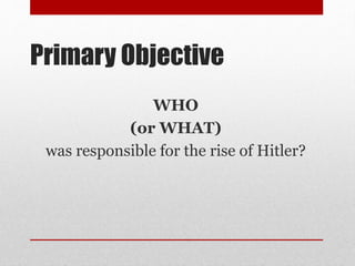 Primary Objective
WHO
(or WHAT)
was responsible for the rise of Hitler?
 
