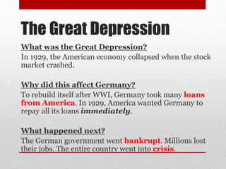 The Great Depression
What was the Great Depression?
In 1929, the American economy collapsed when the stock
market crashed.
Why did this affect Germany?
To rebuild itself after WWI, Germany took many loans
from America. In 1929, America wanted Germany to
repay all its loans immediately.
What happened next?
The German government went bankrupt. Millions lost
their jobs. The entire country went into crisis.
 