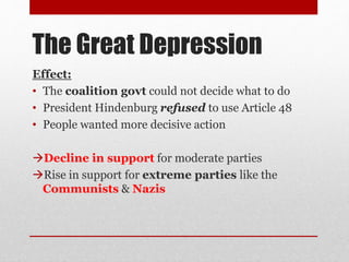The Great Depression
Effect:
• The coalition govt could not decide what to do
• President Hindenburg refused to use Article 48
• People wanted more decisive action
Decline in support for moderate parties
Rise in support for extreme parties like the
Communists & Nazis
 