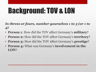 Background: TOV & LON
In threes or fours, number yourselves 1 to 3 (or 1 to
4)
• Person 1: How did the TOV affect Germany’s military?
• Person 2: How did the TOV affect Germany’s territory?
• Person 3: How did the TOV affect Germany’s prestige?
• Person 4: What was Germany’s involvement in the
LON?
 