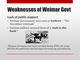 Weaknesses of Weimar Govt
Lack of public support
• Weimar Government were seen as traitors – ‘The
November criminals’
• German military accused them of a ‘stab in the
back’*
*Because Germany was never invaded during WWI, the army
felt that the politicians had betrayed Germany by surrendering
 