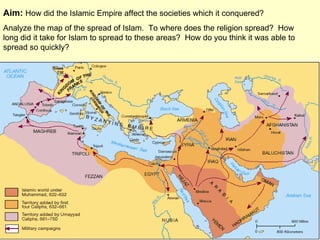 Aim:  How did the Islamic Empire affect the societies which it conquered?  Analyze the map of the spread of Islam.  To where does the religion spread?  How long did it take for Islam to spread to these areas?  How do you think it was able to spread so quickly? 