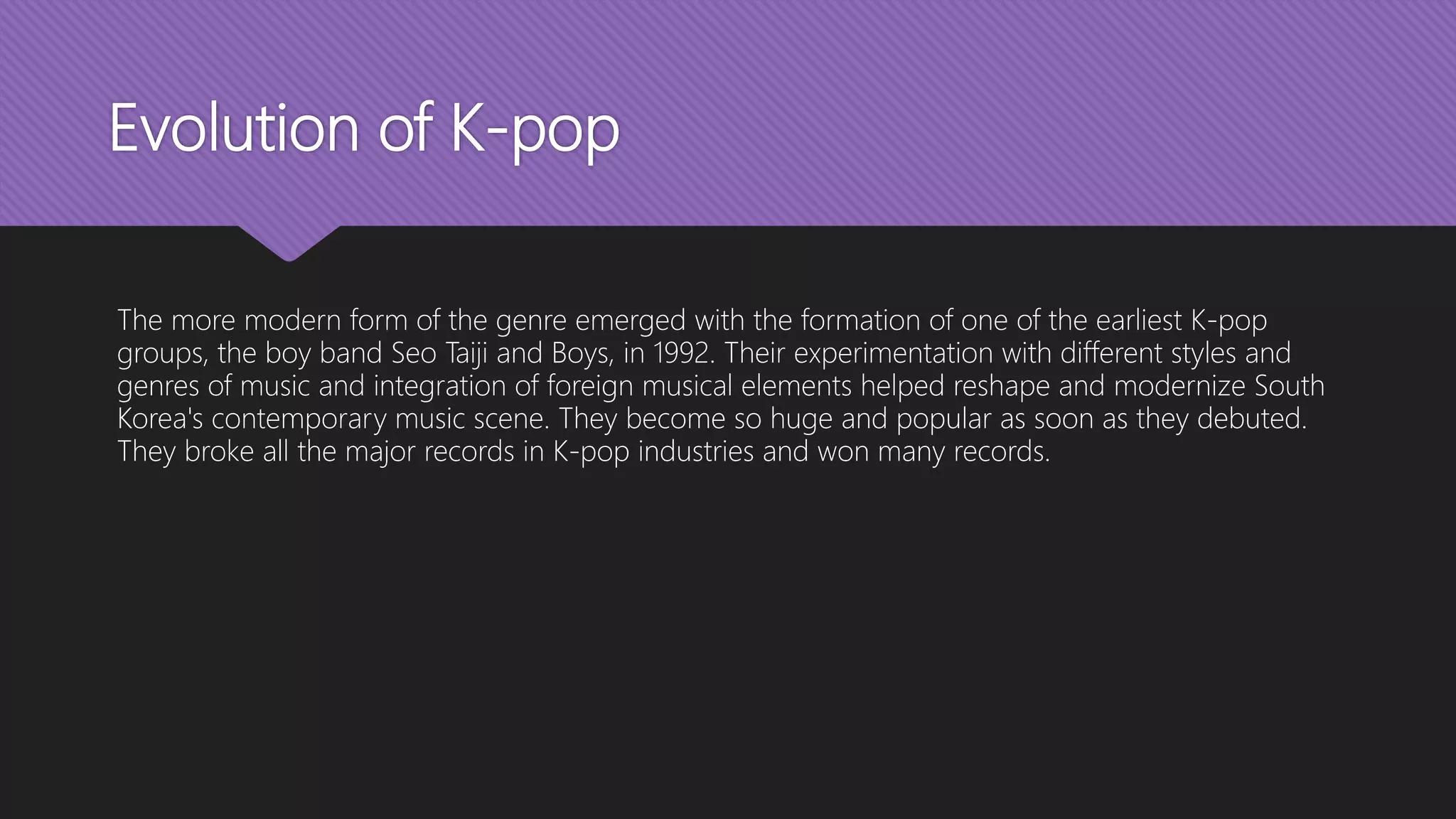 Evolution of K-pop
The more modern form of the genre emerged with the formation of one of the earliest K-pop
groups, the boy band Seo Taiji and Boys, in 1992. Their experimentation with different styles and
genres of music and integration of foreign musical elements helped reshape and modernize South
Korea's contemporary music scene. They become so huge and popular as soon as they debuted.
They broke all the major records in K-pop industries and won many records.
 