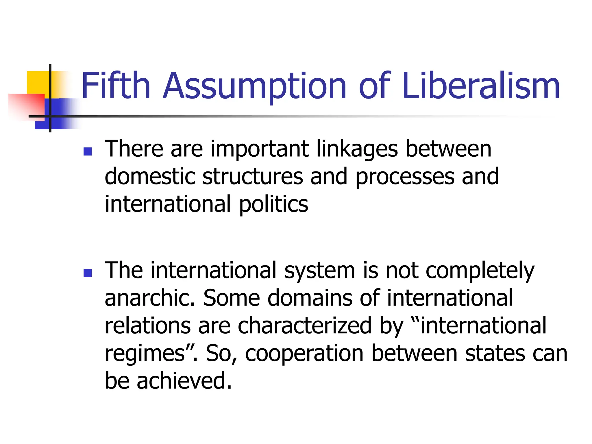 Fifth Assumption of Liberalism
 There are important linkages between
domestic structures and processes and
international politics
 The international system is not completely
anarchic. Some domains of international
relations are characterized by “international
regimes”. So, cooperation between states can
be achieved.
 