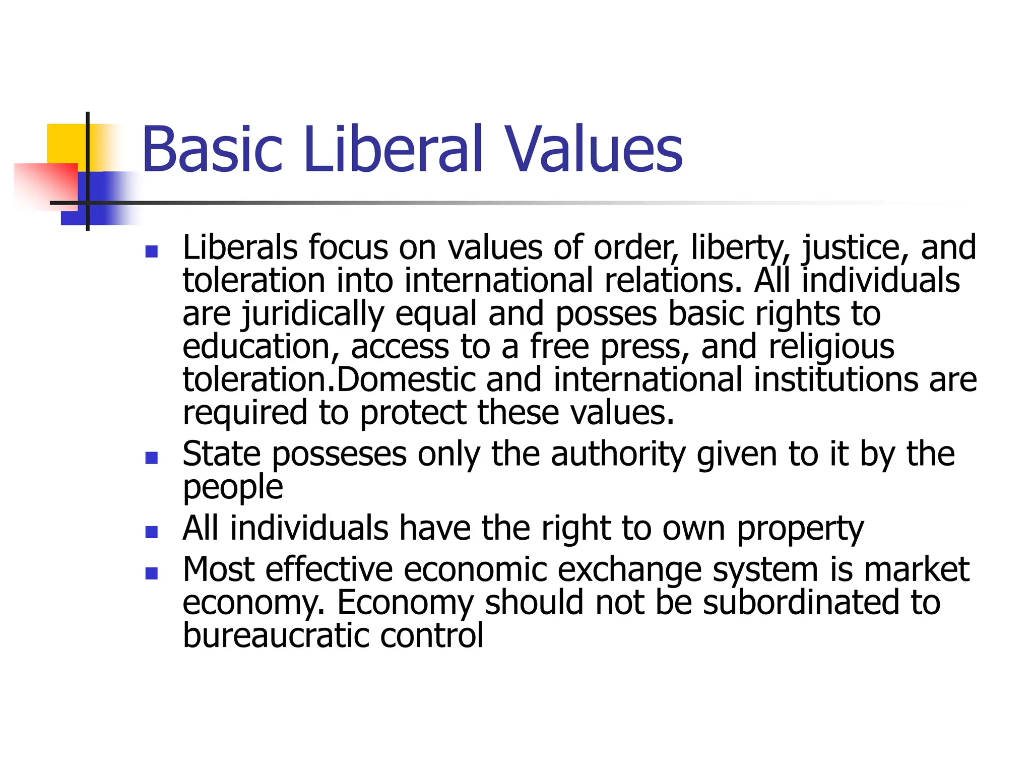 Basic Liberal Values
 Liberals focus on values of order, liberty, justice, and
toleration into international relations. All individuals
are juridically equal and posses basic rights to
education, access to a free press, and religious
toleration.Domestic and international institutions are
required to protect these values.
 State posseses only the authority given to it by the
people
 All individuals have the right to own property
 Most effective economic exchange system is market
economy. Economy should not be subordinated to
bureaucratic control
 