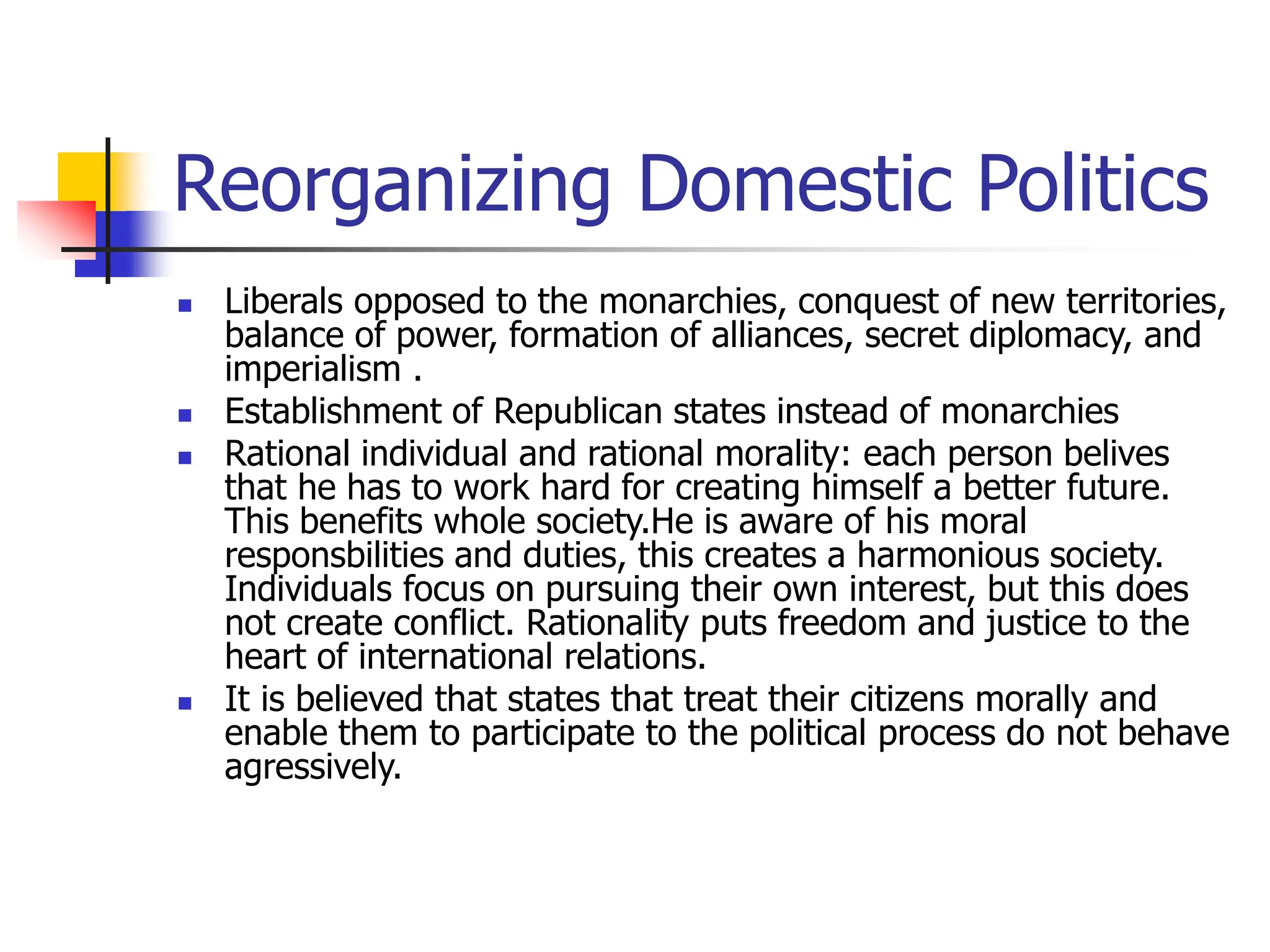 Reorganizing Domestic Politics
 Liberals opposed to the monarchies, conquest of new territories,
balance of power, formation of alliances, secret diplomacy, and
imperialism .
 Establishment of Republican states instead of monarchies
 Rational individual and rational morality: each person belives
that he has to work hard for creating himself a better future.
This benefits whole society.He is aware of his moral
responsbilities and duties, this creates a harmonious society.
Individuals focus on pursuing their own interest, but this does
not create conflict. Rationality puts freedom and justice to the
heart of international relations.
 It is believed that states that treat their citizens morally and
enable them to participate to the political process do not behave
agressively.
 