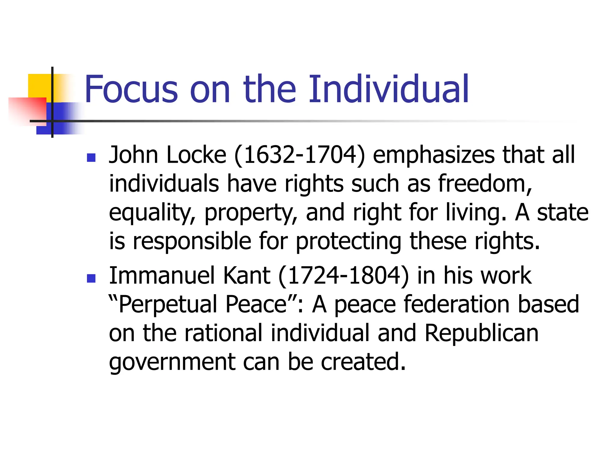 Focus on the Individual
 John Locke (1632-1704) emphasizes that all
individuals have rights such as freedom,
equality, property, and right for living. A state
is responsible for protecting these rights.
 Immanuel Kant (1724-1804) in his work
“Perpetual Peace”: A peace federation based
on the rational individual and Republican
government can be created.
 