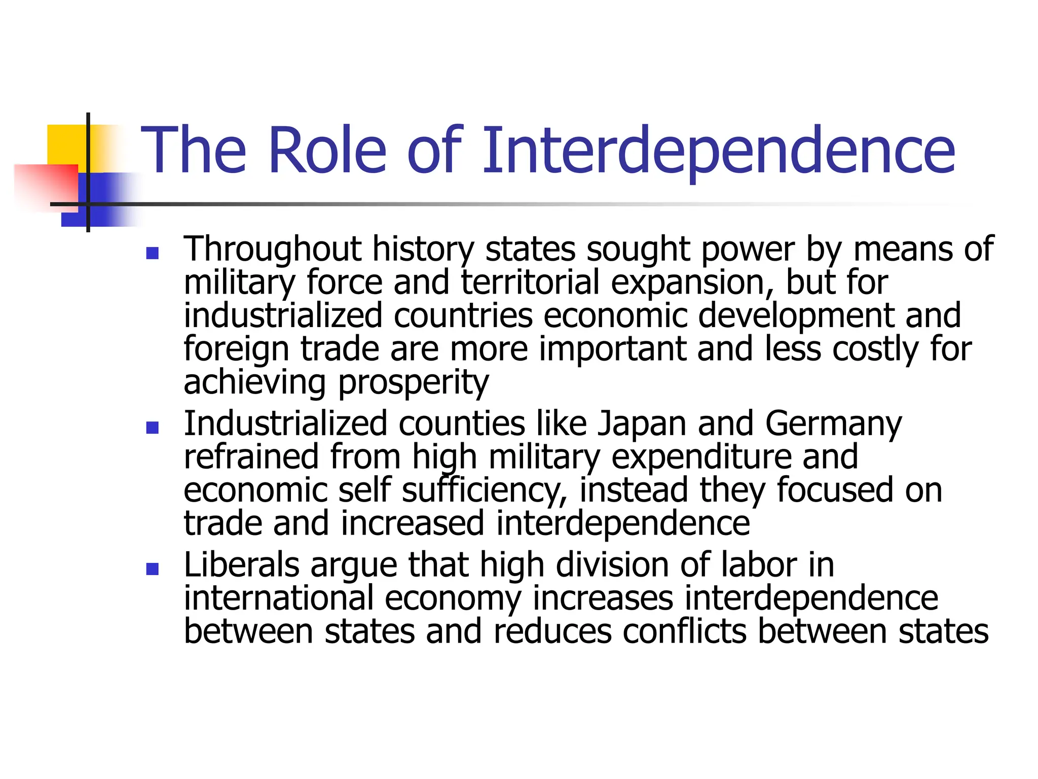 The Role of Interdependence
 Throughout history states sought power by means of
military force and territorial expansion, but for
industrialized countries economic development and
foreign trade are more important and less costly for
achieving prosperity
 Industrialized counties like Japan and Germany
refrained from high military expenditure and
economic self sufficiency, instead they focused on
trade and increased interdependence
 Liberals argue that high division of labor in
international economy increases interdependence
between states and reduces conflicts between states
 
