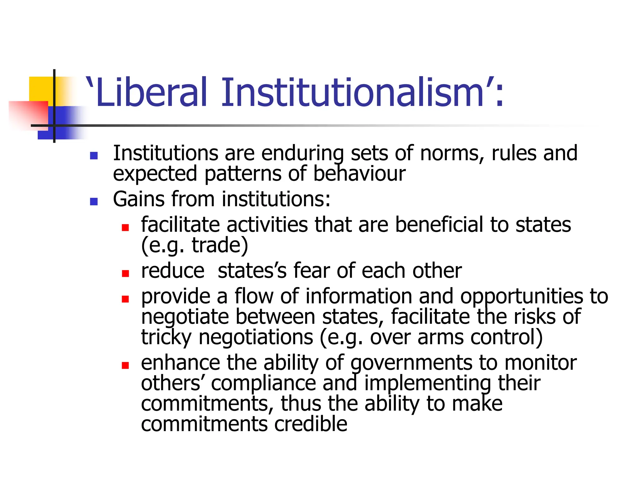 ‘Liberal Institutionalism’:
 Institutions are enduring sets of norms, rules and
expected patterns of behaviour
 Gains from institutions:
 facilitate activities that are beneficial to states
(e.g. trade)
 reduce states’s fear of each other
 provide a flow of information and opportunities to
negotiate between states, facilitate the risks of
tricky negotiations (e.g. over arms control)
 enhance the ability of governments to monitor
others’ compliance and implementing their
commitments, thus the ability to make
commitments credible
 