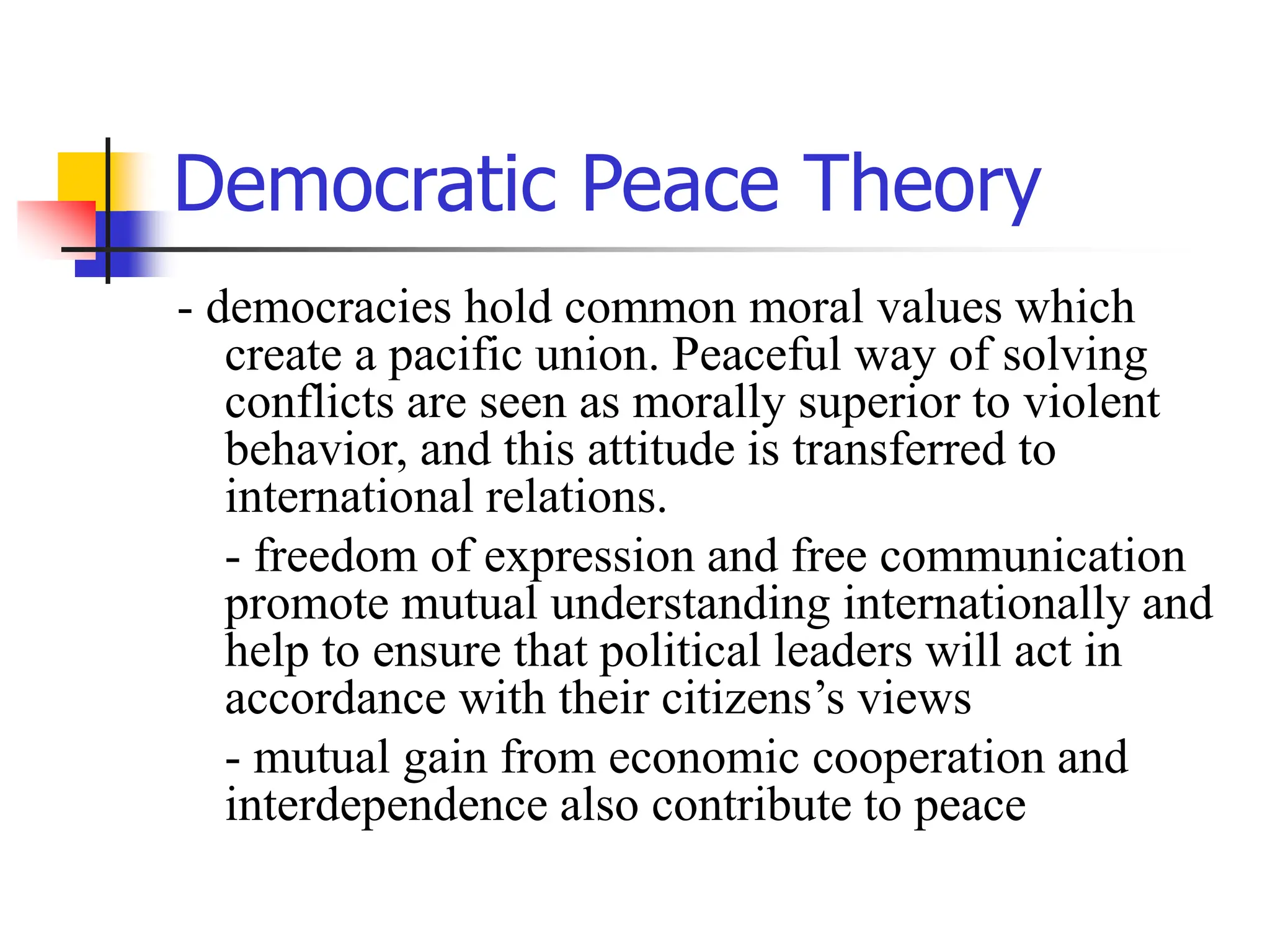 Democratic Peace Theory
- democracies hold common moral values which
create a pacific union. Peaceful way of solving
conflicts are seen as morally superior to violent
behavior, and this attitude is transferred to
international relations.
- freedom of expression and free communication
promote mutual understanding internationally and
help to ensure that political leaders will act in
accordance with their citizens’s views
- mutual gain from economic cooperation and
interdependence also contribute to peace
 