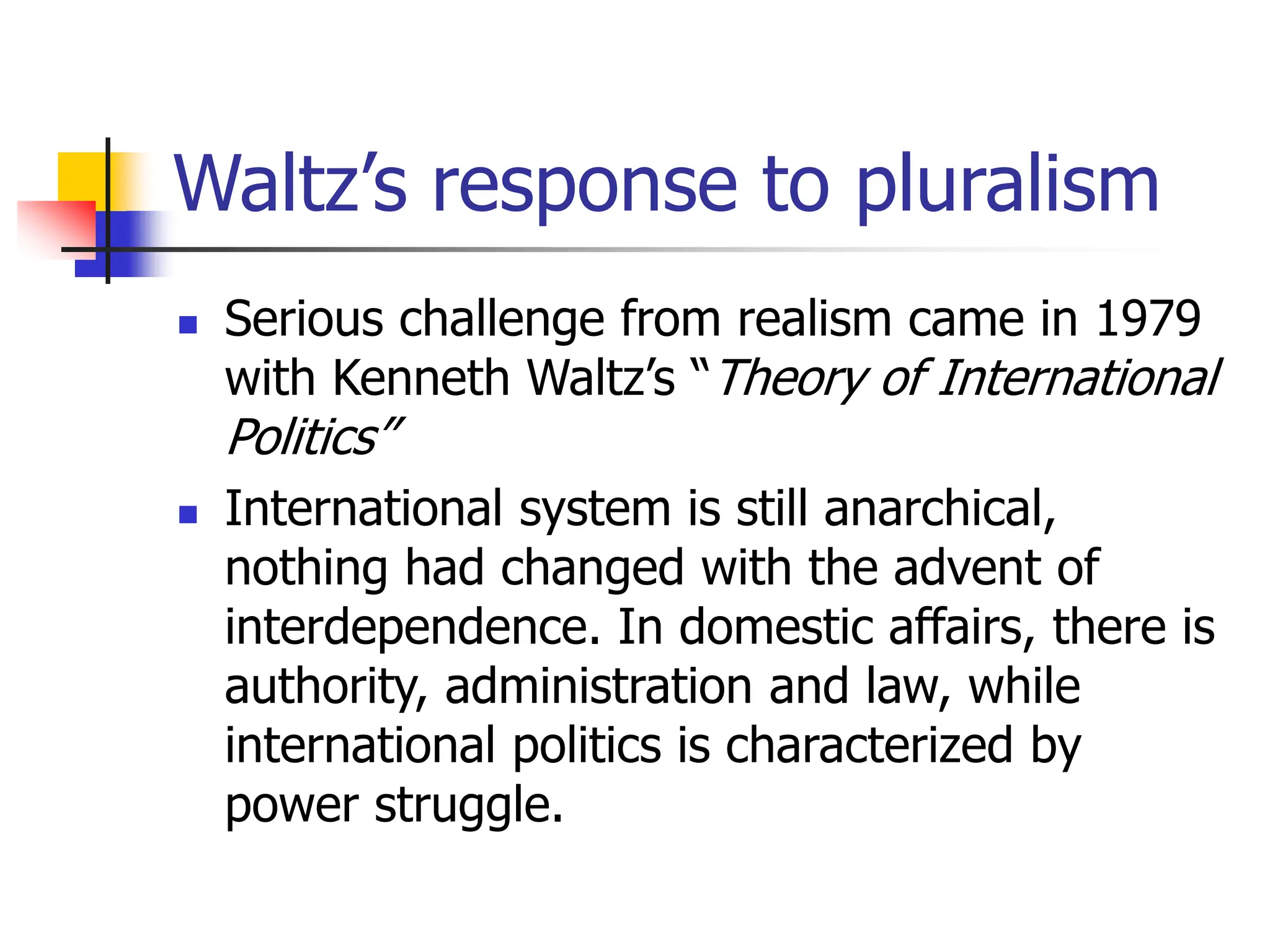 Waltz’s response to pluralism
 Serious challenge from realism came in 1979
with Kenneth Waltz’s “Theory of International
Politics”
 International system is still anarchical,
nothing had changed with the advent of
interdependence. In domestic affairs, there is
authority, administration and law, while
international politics is characterized by
power struggle.
 