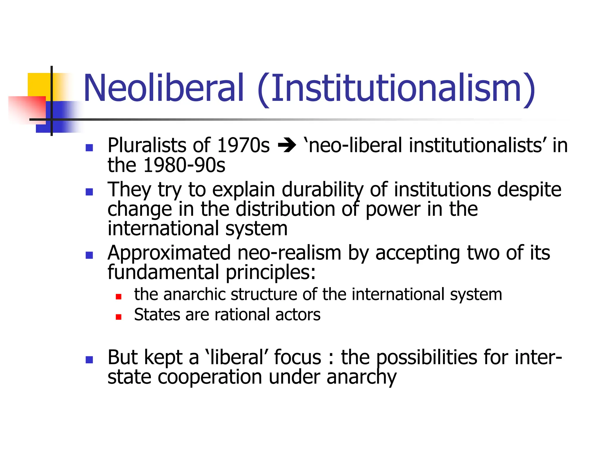 Neoliberal (Institutionalism)
 Pluralists of 1970s  ‘neo-liberal institutionalists’ in
the 1980-90s
 They try to explain durability of institutions despite
change in the distribution of power in the
international system
 Approximated neo-realism by accepting two of its
fundamental principles:
 the anarchic structure of the international system
 States are rational actors
 But kept a ‘liberal’ focus : the possibilities for inter-
state cooperation under anarchy
 