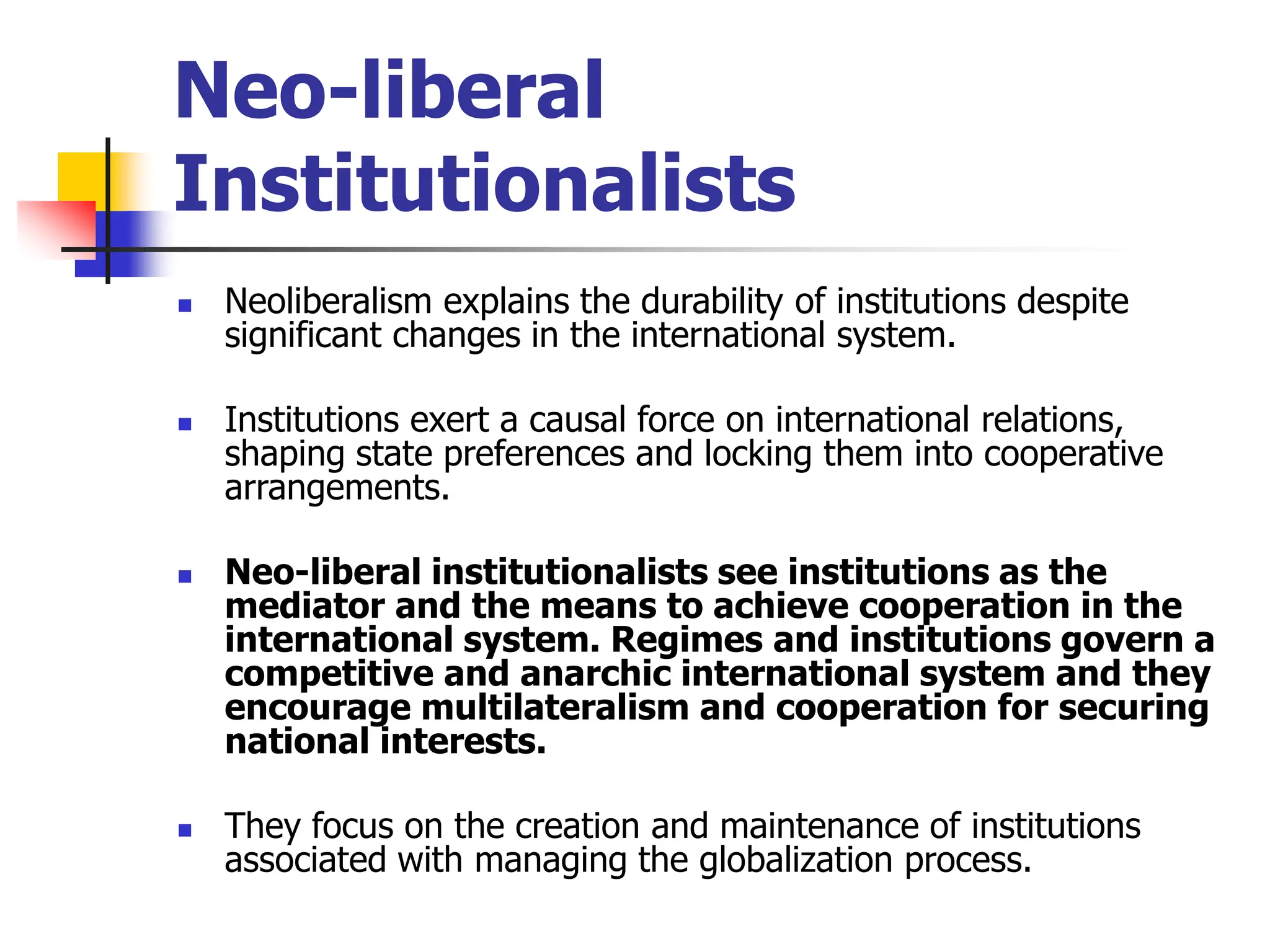 Neo-liberal
Institutionalists
 Neoliberalism explains the durability of institutions despite
significant changes in the international system.
 Institutions exert a causal force on international relations,
shaping state preferences and locking them into cooperative
arrangements.
 Neo-liberal institutionalists see institutions as the
mediator and the means to achieve cooperation in the
international system. Regimes and institutions govern a
competitive and anarchic international system and they
encourage multilateralism and cooperation for securing
national interests.
 They focus on the creation and maintenance of institutions
associated with managing the globalization process.
 