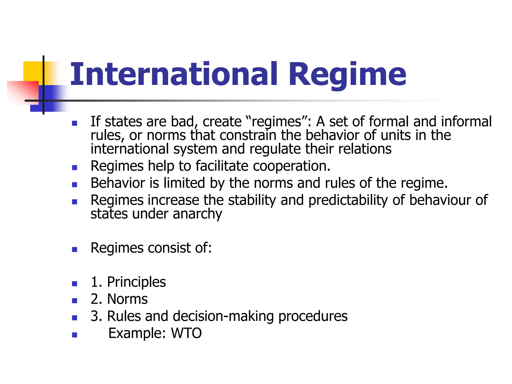 International Regime
 If states are bad, create “regimes”: A set of formal and informal
rules, or norms that constrain the behavior of units in the
international system and regulate their relations
 Regimes help to facilitate cooperation.
 Behavior is limited by the norms and rules of the regime.
 Regimes increase the stability and predictability of behaviour of
states under anarchy
 Regimes consist of:
 1. Principles
 2. Norms
 3. Rules and decision-making procedures
 Example: WTO
 