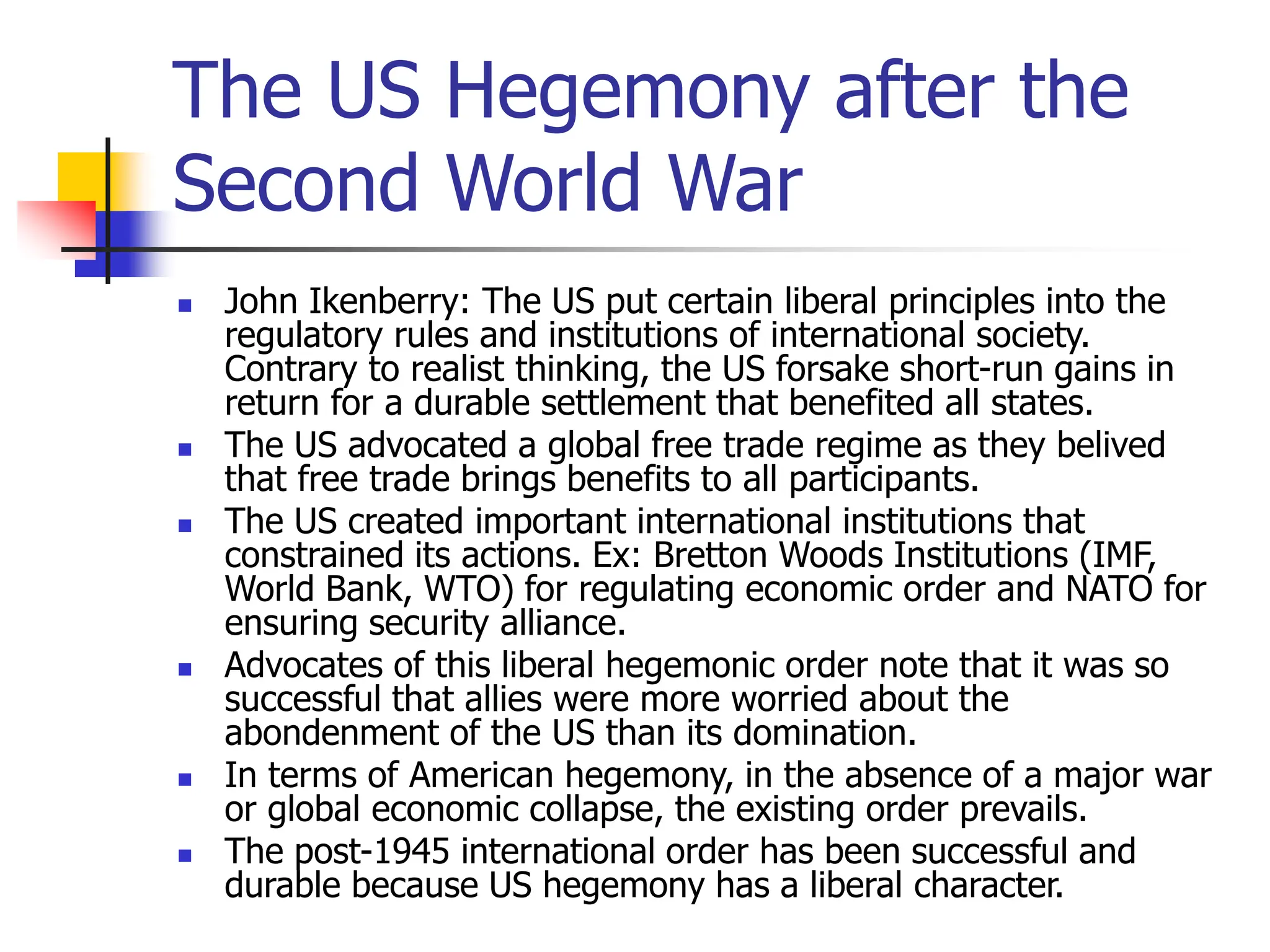 The US Hegemony after the
Second World War
 John Ikenberry: The US put certain liberal principles into the
regulatory rules and institutions of international society.
Contrary to realist thinking, the US forsake short-run gains in
return for a durable settlement that benefited all states.
 The US advocated a global free trade regime as they belived
that free trade brings benefits to all participants.
 The US created important international institutions that
constrained its actions. Ex: Bretton Woods Institutions (IMF,
World Bank, WTO) for regulating economic order and NATO for
ensuring security alliance.
 Advocates of this liberal hegemonic order note that it was so
successful that allies were more worried about the
abondenment of the US than its domination.
 In terms of American hegemony, in the absence of a major war
or global economic collapse, the existing order prevails.
 The post-1945 international order has been successful and
durable because US hegemony has a liberal character.
 