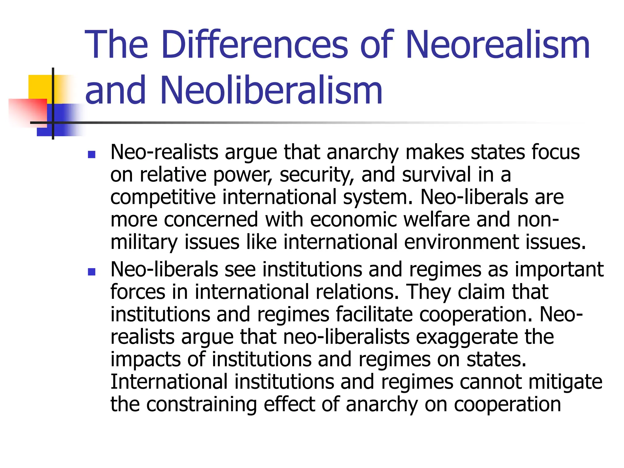 The Differences of Neorealism
and Neoliberalism
 Neo-realists argue that anarchy makes states focus
on relative power, security, and survival in a
competitive international system. Neo-liberals are
more concerned with economic welfare and non-
military issues like international environment issues.
 Neo-liberals see institutions and regimes as important
forces in international relations. They claim that
institutions and regimes facilitate cooperation. Neo-
realists argue that neo-liberalists exaggerate the
impacts of institutions and regimes on states.
International institutions and regimes cannot mitigate
the constraining effect of anarchy on cooperation
 