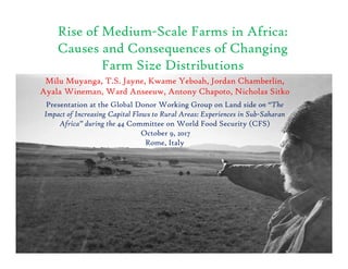Rise of Medium-Scale Farms in Africa:
Causes and Consequences of Changing
Farm Size Distributions
Milu Muyanga, T.S. Jayne, Kwame Yeboah, Jordan Chamberlin,
Ayala Wineman, Ward Anseeuw, Antony Chapoto, Nicholas Sitko
Presentation at the Global Donor Working Group on Land side on “The
Impact of Increasing Capital Flows to Rural Areas: Experiences in Sub-Saharan
Africa” during the 44 Committee on World Food Security (CFS)
October 9, 2017
Rome, Italy
 