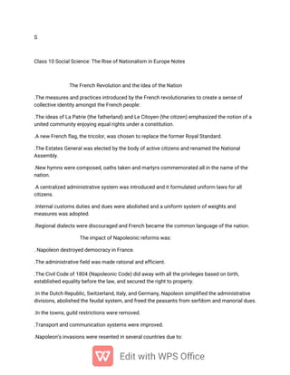 S
Class 10 Social Science: The Rise of Nationalism in Europe Notes
The French Revolution and the Idea of the Nation
.The measures and practices introduced by the French revolutionaries to create a sense of
collective identity amongst the French people:
.The ideas of La Patrie (the fatherland) and Le Citoyen (the citizen) emphasized the notion of a
united community enjoying equal rights under a constitution.
.A new French flag, the tricolor, was chosen to replace the former Royal Standard.
.The Estates General was elected by the body of active citizens and renamed the National
Assembly.
.New hymns were composed, oaths taken and martyrs commemorated all in the name of the
nation.
.A centralized administrative system was introduced and it formulated uniform laws for all
citizens.
.Internal customs duties and dues were abolished and a uniform system of weights and
measures was adopted.
.Regional dialects were discouraged and French became the common language of the nation.
The impact of Napoleonic reforms was:
. Napoleon destroyed democracy in France.
.The administrative field was made rational and efficient.
.The Civil Code of 1804 (Napoleonic Code) did away with all the privileges based on birth,
established equality before the law, and secured the right to property.
.In the Dutch Republic, Switzerland, Italy, and Germany, Napoleon simplified the administrative
divisions, abolished the feudal system, and freed the peasants from serfdom and manorial dues.
.In the towns, guild restrictions were removed.
.Transport and communication systems were improved.
.Napoleon’s invasions were resented in several countries due to:
 