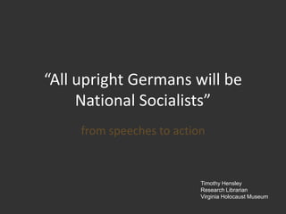 “All upright Germans will be National Socialists” from speeches to action Timothy Hensley Research Librarian Virginia Holocaust Museum 