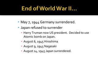 May 7, 1944 Germany surrendered. Japan refused to surrender Harry Truman now US president.  Decided to use Atomic bomb on Japan. August 6, 1945 Hiroshima August 9, 1945 Nagasaki August 14, 1945 Japan surrendered. 