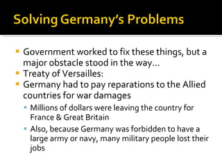 Government worked to fix these things, but a major obstacle stood in the way… Treaty of Versailles: Germany had to pay reparations to the Allied countries for war damages Millions of dollars were leaving the country for France & Great Britain Also, because Germany was forbidden to have a large army or navy, many military people lost their jobs 