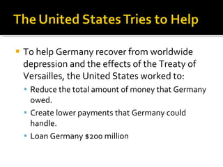 To help Germany recover from worldwide depression and the effects of the Treaty of Versailles, the United States worked to: Reduce the total amount of money that Germany owed. Create lower payments that Germany could handle. Loan Germany $200 million 