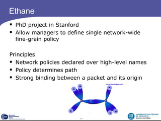 Ethane
 PhD project in Stanford
 Allow managers to define single network-wide
  fine-grain policy

Principles
 Network policies declared over high-level names
 Policy determines path
 Strong binding between a packet and its origin




                         11
 