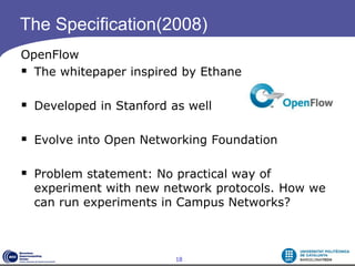 The Specification(2008)
OpenFlow
 The whitepaper inspired by Ethane

 Developed in Stanford as well

 Evolve into Open Networking Foundation

 Problem statement: No practical way of
  experiment with new network protocols. How we
  can run experiments in Campus Networks?



                         18
 