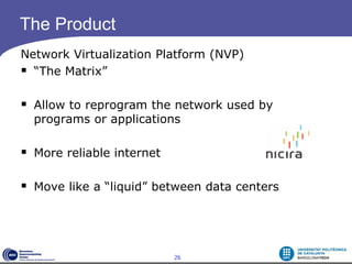 The Product
Network Virtualization Platform (NVP)
 “The Matrix”

 Allow to reprogram the network used by
  programs or applications

 More reliable internet

 Move like a “liquid” between data centers



                           26
 