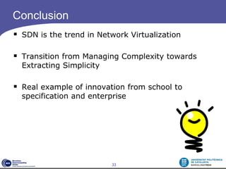 Conclusion
 SDN is the trend in Network Virtualization

 Transition from Managing Complexity towards
  Extracting Simplicity

 Real example of innovation from school to
  specification and enterprise




                          33
 
