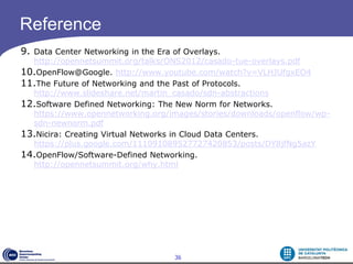 Reference
9. Data Center Networking in the Era of Overlays.
  http://opennetsummit.org/talks/ONS2012/casado-tue-overlays.pdf
10.OpenFlow@Google. http://www.youtube.com/watch?v=VLHJUfgxEO4
11.The Future of Networking and the Past of Protocols.
  http://www.slideshare.net/martin_casado/sdn-abstractions
12.Software Defined Networking: The New Norm for Networks.
  https://www.opennetworking.org/images/stories/downloads/openflow/wp-
  sdn-newnorm.pdf
13.Nicira: Creating Virtual Networks in Cloud Data Centers.
  https://plus.google.com/111091089527727420853/posts/DY8jfNg5azY
14.OpenFlow/Software-Defined Networking.
  http://opennetsummit.org/why.html




                                     36
 