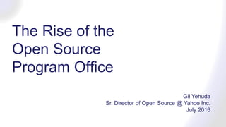 The Rise of the
Open Source
Program Office
Gil Yehuda
Sr. Director of Open Source @ Yahoo Inc.
July 2016
 