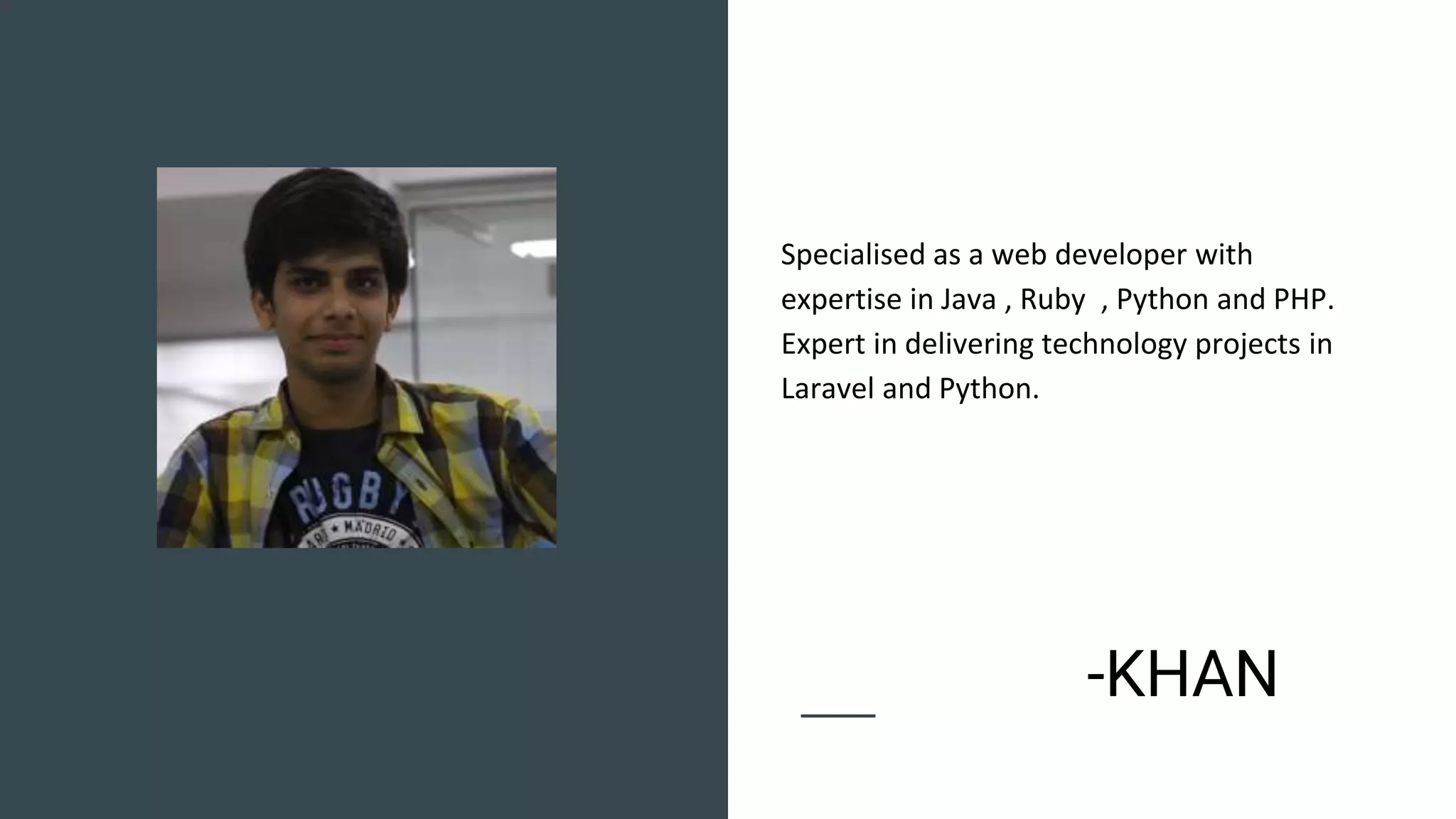 Specialised as a web developer with
expertise in Java , Ruby , Python and PHP.
Expert in delivering technology projects in
Laravel and Python.
-KHAN
 