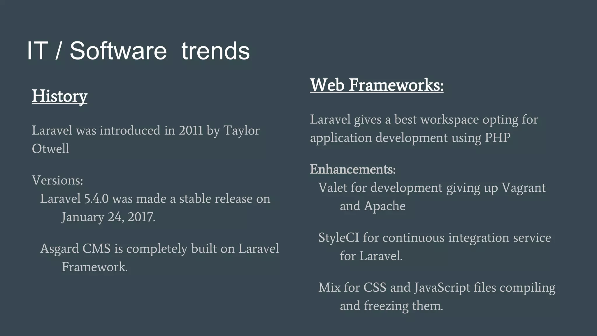 IT / Software trends
Web Frameworks:
Laravel gives a best workspace opting for
application development using PHP
Enhancements:
Valet for development giving up Vagrant
and Apache
StyleCI for continuous integration service
for Laravel.
Mix for CSS and JavaScript files compiling
and freezing them.
History
Laravel was introduced in 2011 by Taylor
Otwell
Versions:
Laravel 5.4.0 was made a stable release on
January 24, 2017.
Asgard CMS is completely built on Laravel
Framework.
 