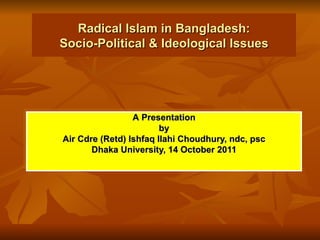 Radical Islam in Bangladesh: Socio-Political & Ideological Issues A   Presentation by Air Cdre (Retd) Ishfaq Ilahi Choudhury, ndc, psc Dhaka University, 14 October 2011 