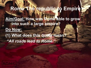 Rome The republic to Empire
Aim/Goal: How was Rome able to grow
into such a large empire?
Do Now:
(1) What does this quote mean?
“All roads lead to Rome.”

 