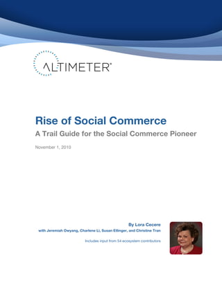  
	
  
	
  
	
  
	
  
	
  
	
  
	
  
	
  
	
  
	
  
	
  
	
  
	
  
	
  
	
  
	
  
	
  
	
  
	
  
       Rise of Social Commerce
	
  
	
     A Trail Guide for the Social Commerce Pioneer	
  
	
  
	
  
	
  
       	
  
       November 1, 2010

	
  
	
     	
  
	
  
	
  
	
  
       	
  
	
  
	
  
	
  
	
  
	
  
	
  
	
  

                                                                 By Lora Cecere
              with Jeremiah Owyang, Charlene Li, Susan Etlinger, and Christine Tran

                                        Includes input from 54 ecosystem contributors
 