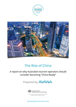 The Rise of China
A report on why Australian tourism operators should
          consider becoming “China Ready”


            Prepared by



                This is an Australian Government funded
                      initiative under T-QUAL Grants




               welcomingchinesevisitors.com
 