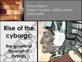 Rise of the
cyborgs:
the growth of
librarian-IT
hybrids
Simon Barron
Project Analyst – British Library
@SimonXIX
 