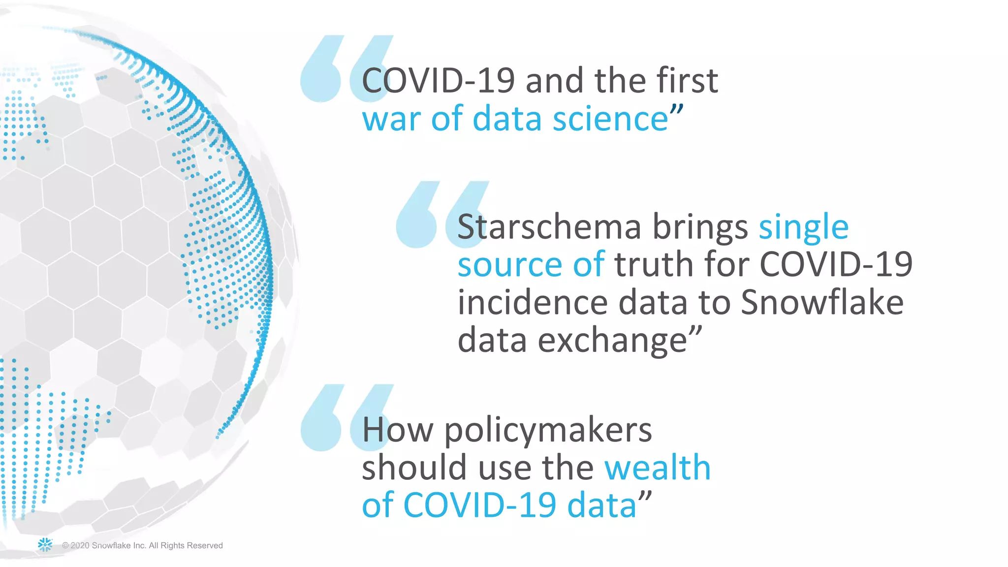 © 2020 Snowflake Inc. All Rights Reserved
COVID-19 and the first
war of data science”
Starschema brings single
source of truth for COVID-19
incidence data to Snowflake
data exchange”
How policymakers
should use the wealth
of COVID-19 data”
 