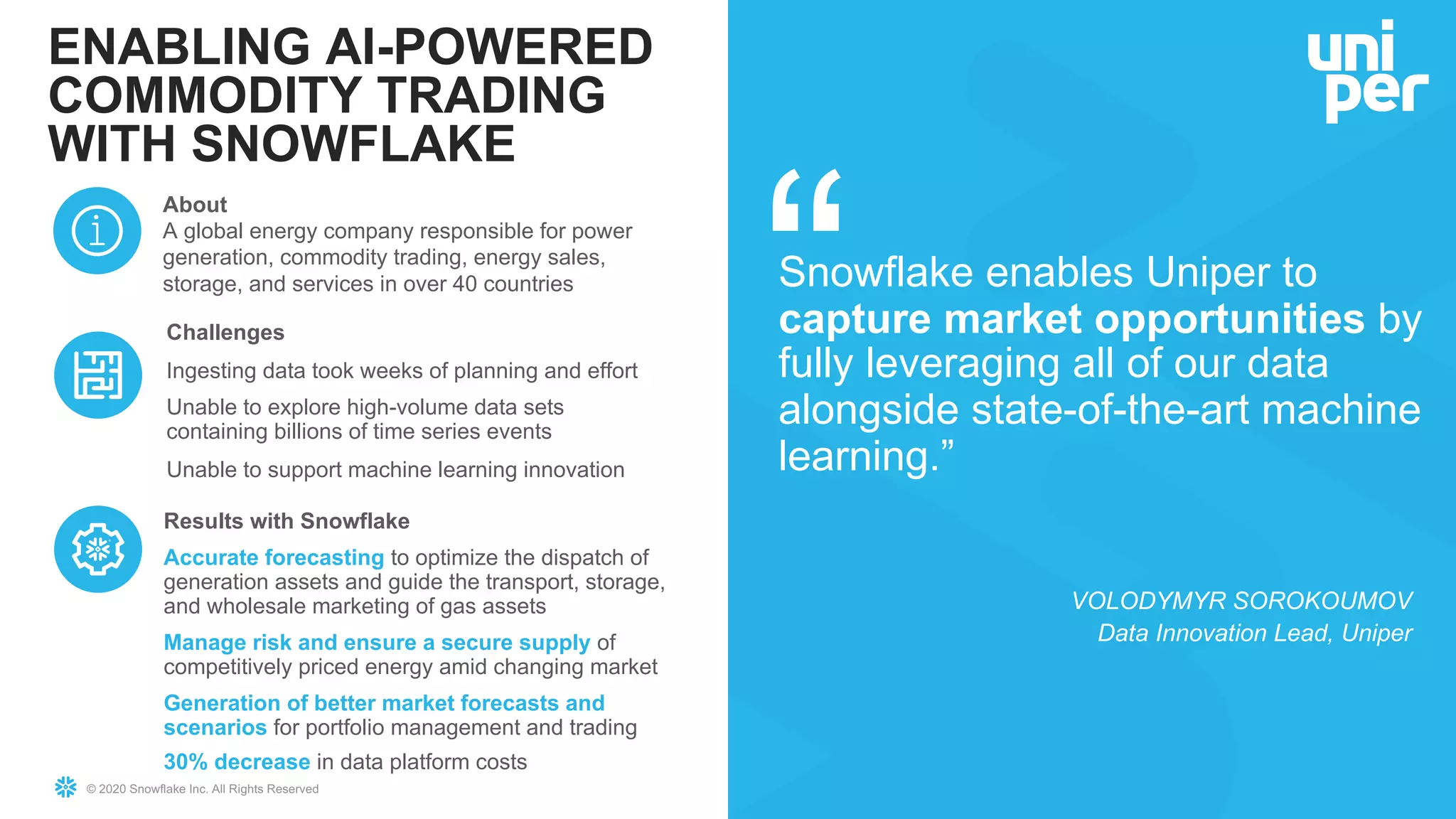 © 2020 Snowflake Inc. All Rights Reserved
ENABLING AI-POWERED
COMMODITY TRADING
WITH SNOWFLAKE
Challenges
Ingesting data took weeks of planning and effort
Unable to explore high-volume data sets
containing billions of time series events
Unable to support machine learning innovation
About
A global energy company responsible for power
generation, commodity trading, energy sales,
storage, and services in over 40 countries Snowflake enables Uniper to
capture market opportunities by
fully leveraging all of our data
alongside state-of-the-art machine
learning.”
VOLODYMYR SOROKOUMOV
Data Innovation Lead, Uniper
Results with Snowflake
Accurate forecasting to optimize the dispatch of
generation assets and guide the transport, storage,
and wholesale marketing of gas assets
Manage risk and ensure a secure supply of
competitively priced energy amid changing market
Generation of better market forecasts and
scenarios for portfolio management and trading
30% decrease in data platform costs
 