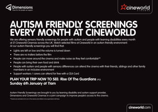 AUTISM FRIENDLY SCREENINGS
EVERY MONTH AT CINEWORLD
We are offering sensory friendly screenings for people with autism and people with learning disabilities every month
at 21 Cineworld Cinemas across the UK. Watch selected films at Cineworld in an autism friendly environment.
At our autism friendly screenings you will find that:
•	 Lights are left on low and the volume is turned down
•	 There are no trailers before the film
•	 People can move around the cinema and make noise as they feel comfortable**
•	 People can bring their own food and drink
•	 People with autism and people with sensory differences can attend the cinema with their friends, siblings and other family
   members in an inclusive environment
•	 Support workers / carers can attend for free with a CEA Card

PLAN YOUR TRIP NOW TO SEE: Rise Of The Guardians (PG)
Sunday 6th January at 11am

Autism Friendly Screenings are brought to you by learning disability and autism support provider,
Dimensions and Cineworld Cinemas in a joint campaign to improve people’s access to the cinema.
**Guests are reminded not to run in the cinema and children to be supervised at all times.
 