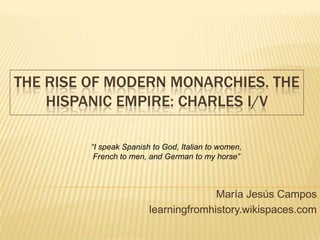THE RISE OF MODERN MONARCHIES. THE
HISPANIC EMPIRE: CHARLES I/V
María Jesús Campos
learningfromhistory.wikispaces.com
“I speak Spanish to God, Italian to women,
French to men, and German to my horse”
 
