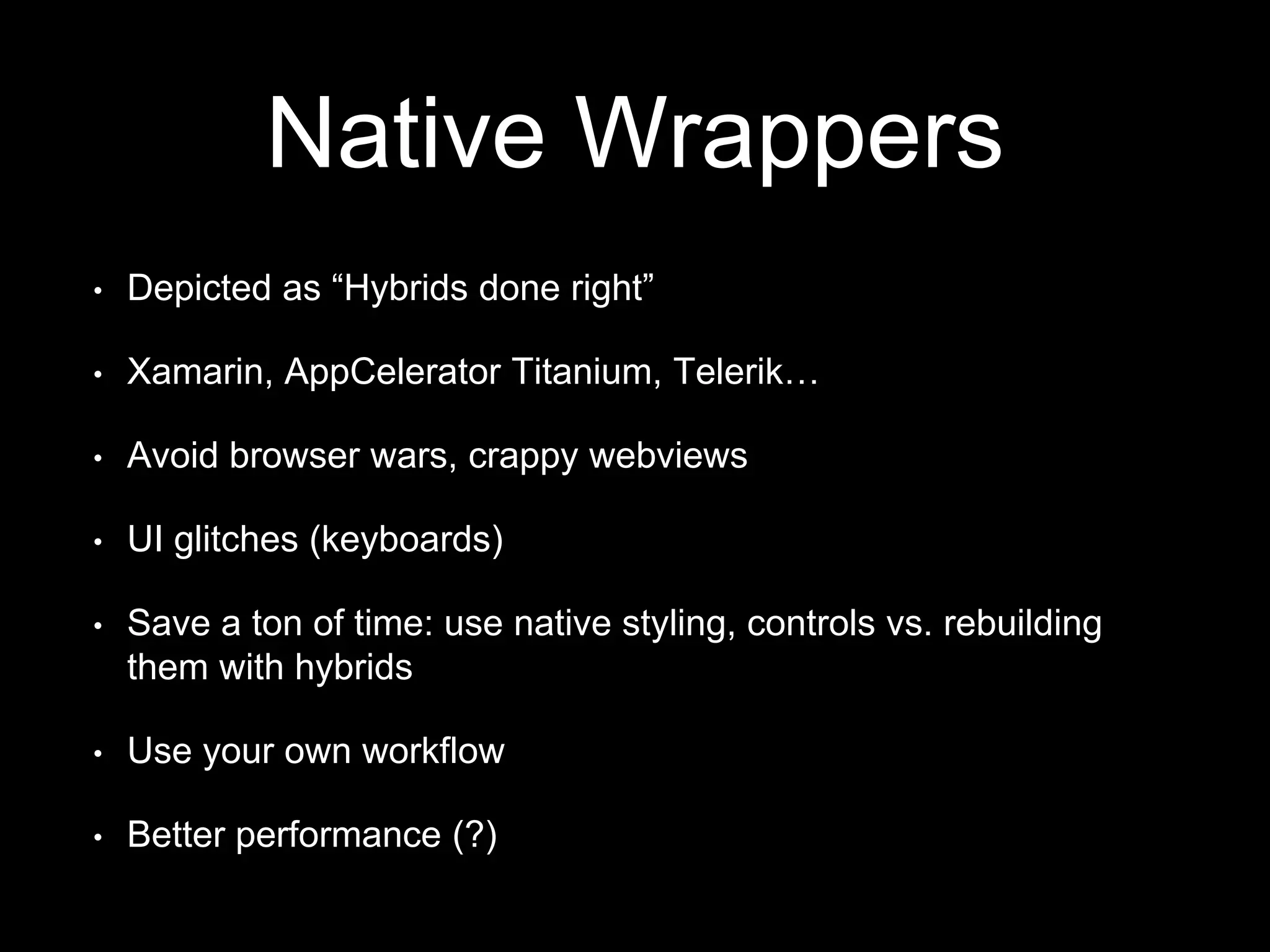 Native Wrappers
• Depicted as “Hybrids done right”
• Xamarin, AppCelerator Titanium, Telerik…
• Avoid browser wars, crappy webviews
• UI glitches (keyboards)
• Save a ton of time: use native styling, controls vs. rebuilding
them with hybrids
• Use your own workflow
• Better performance (?)
 
