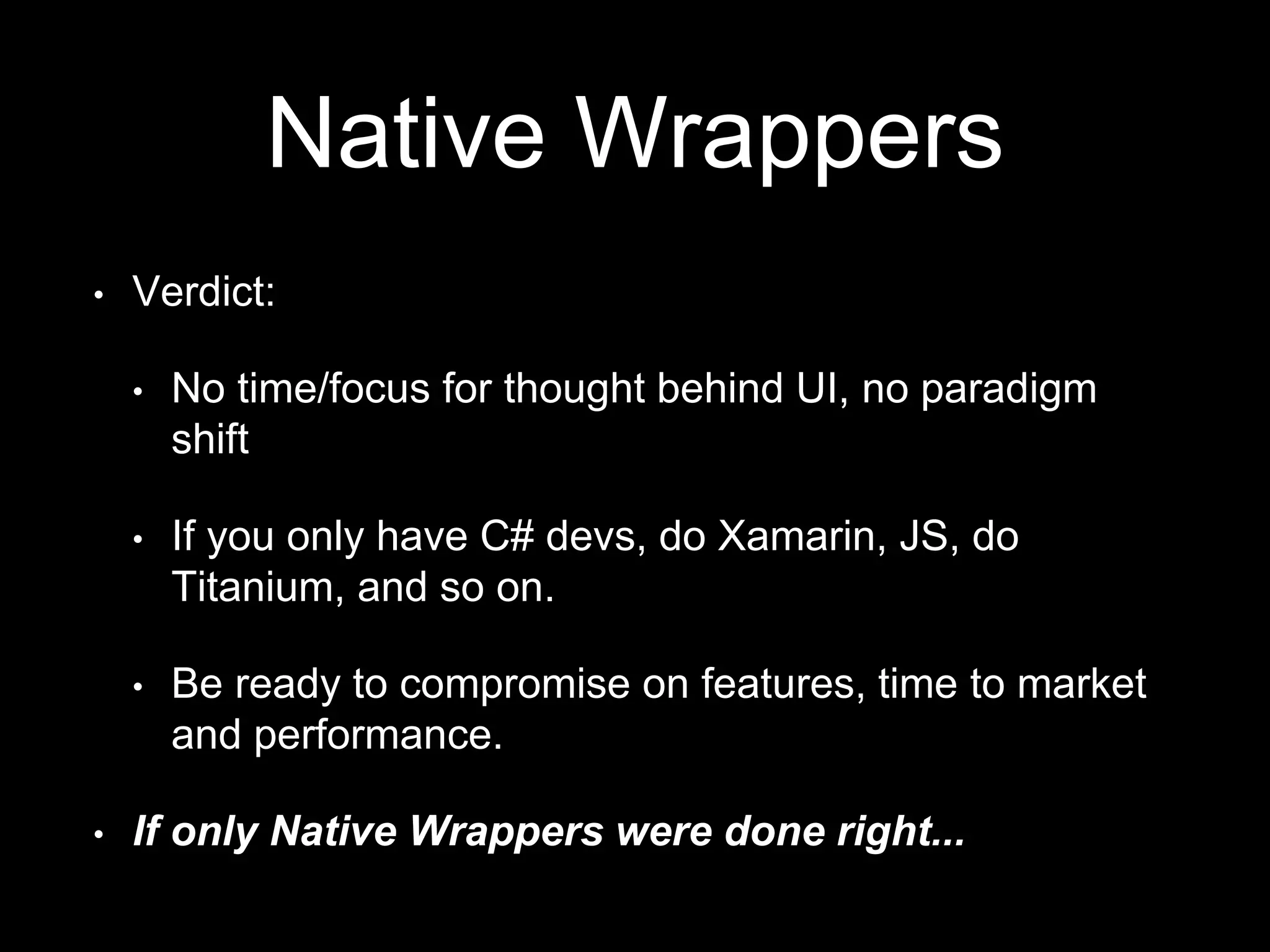Native Wrappers
• Verdict:
• No time/focus for thought behind UI, no paradigm
shift
• If you only have C# devs, do Xamarin, JS, do
Titanium, and so on.
• Be ready to compromise on features, time to market
and performance.
• If only Native Wrappers were done right...
 