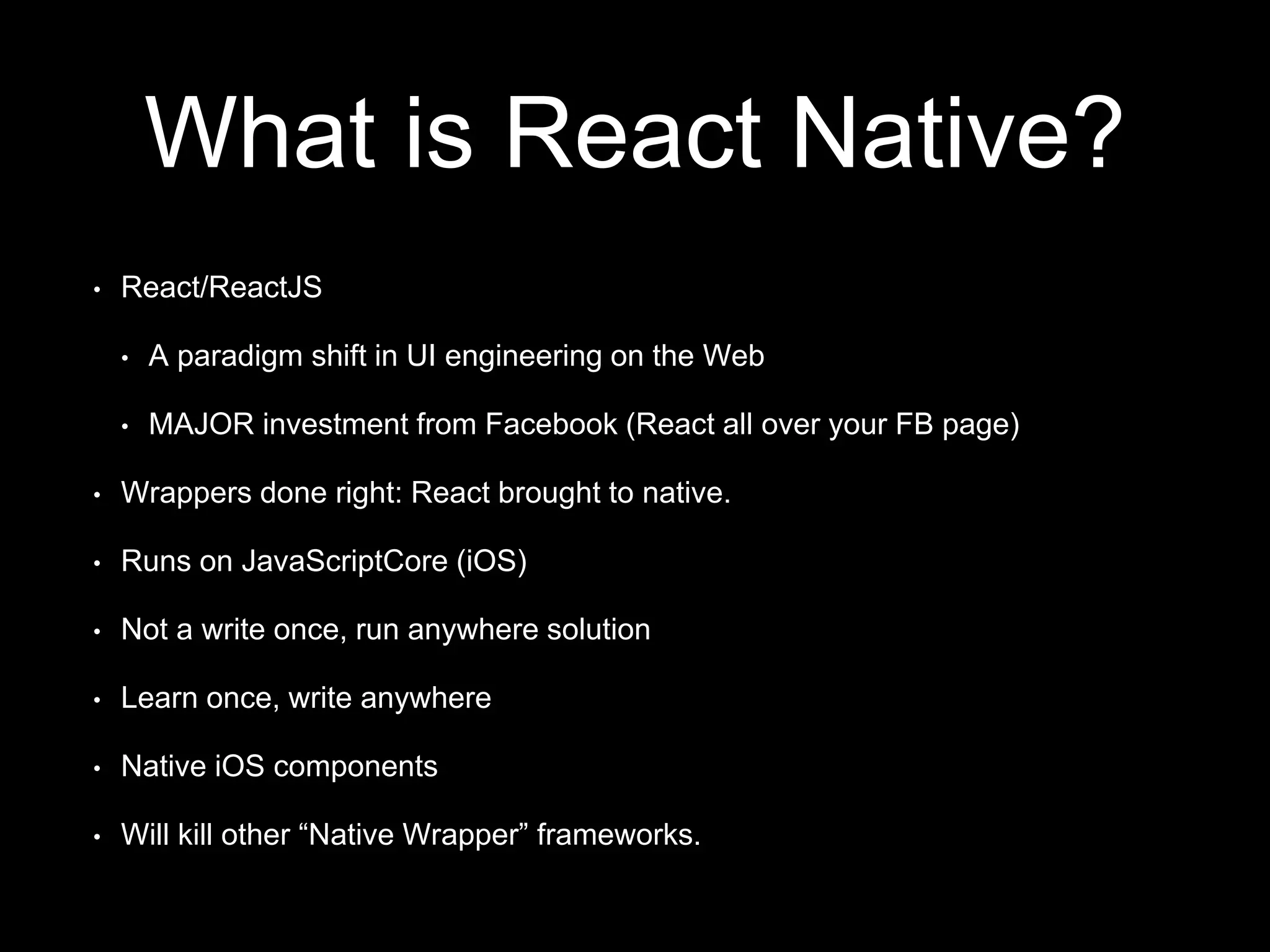 What is React Native?
• React/ReactJS
• A paradigm shift in UI engineering on the Web
• MAJOR investment from Facebook (React all over your FB page)
• Wrappers done right: React brought to native.
• Runs on JavaScriptCore (iOS)
• Not a write once, run anywhere solution
• Learn once, write anywhere
• Native iOS components
• Will kill other “Native Wrapper” frameworks.
 