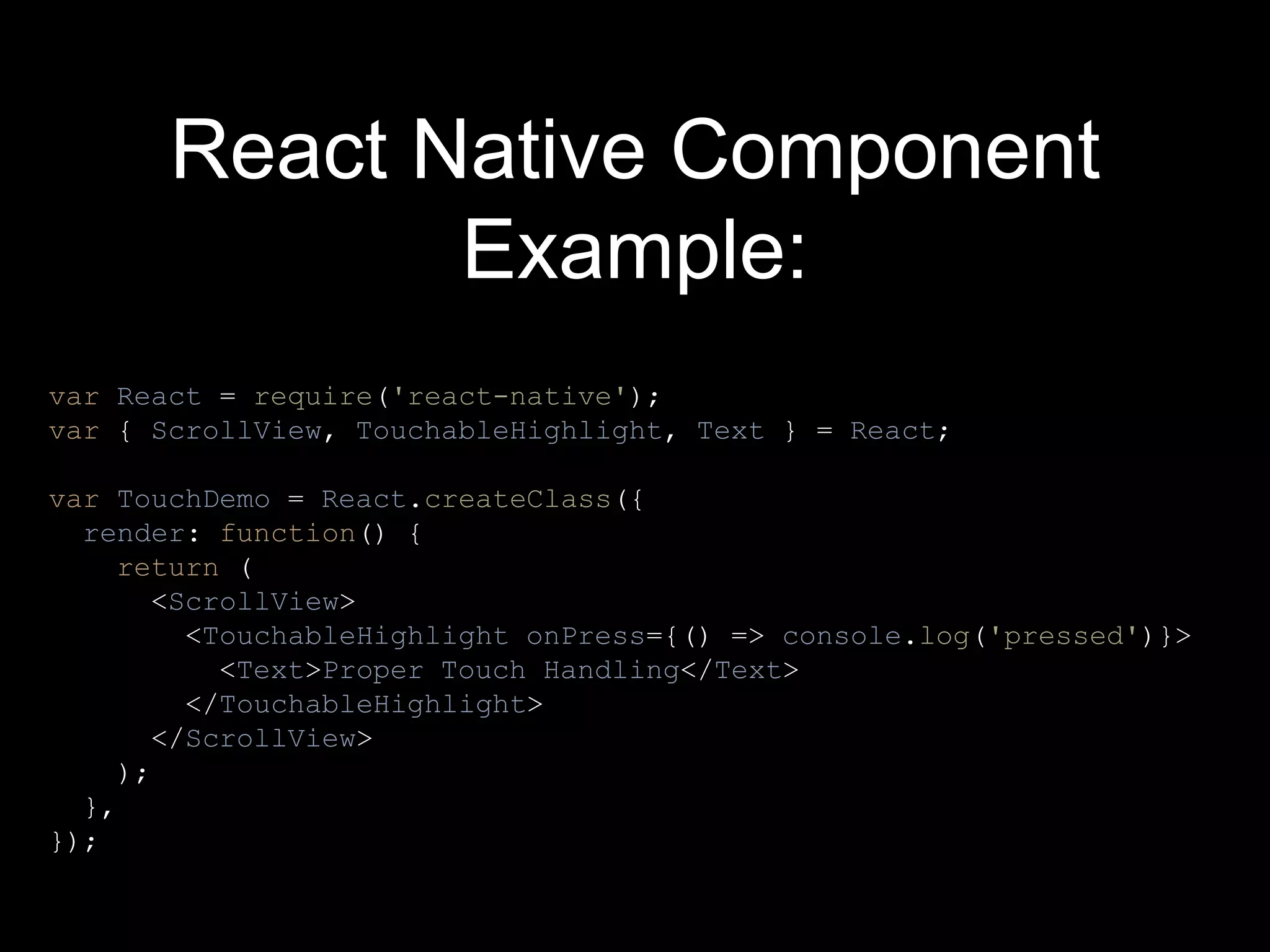 React Native Component
Example:
var React = require('react-native');
var { ScrollView, TouchableHighlight, Text } = React;
var TouchDemo = React.createClass({
render: function() {
return (
<ScrollView>
<TouchableHighlight onPress={() => console.log('pressed')}>
<Text>Proper Touch Handling</Text>
</TouchableHighlight>
</ScrollView>
);
},
});
 