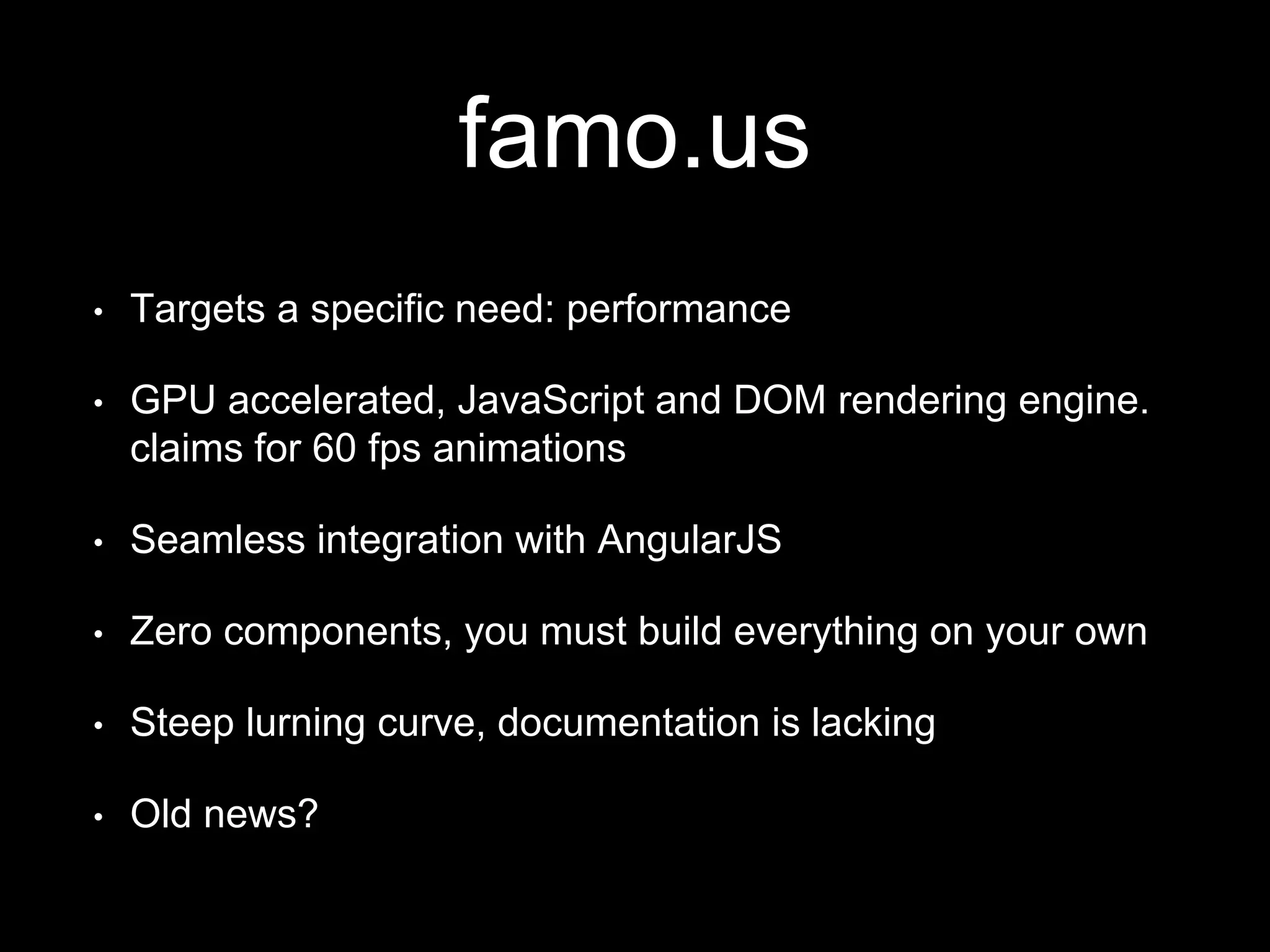 famo.us
• Targets a specific need: performance
• GPU accelerated, JavaScript and DOM rendering engine.
claims for 60 fps animations
• Seamless integration with AngularJS
• Zero components, you must build everything on your own
• Steep lurning curve, documentation is lacking
• Old news?
 