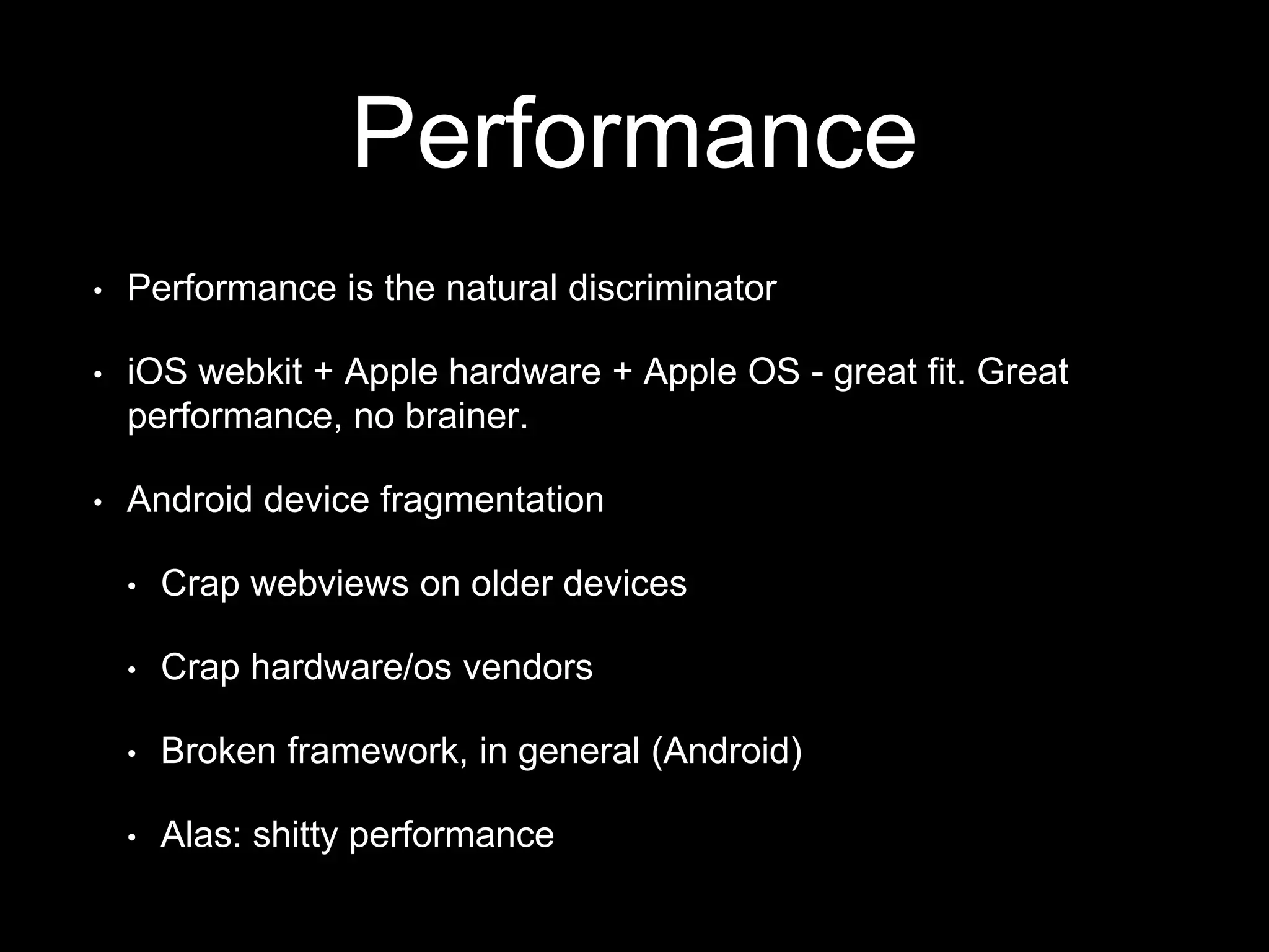 Performance
• Performance is the natural discriminator
• iOS webkit + Apple hardware + Apple OS - great fit. Great
performance, no brainer.
• Android device fragmentation
• Crap webviews on older devices
• Crap hardware/os vendors
• Broken framework, in general (Android)
• Alas: shitty performance
 